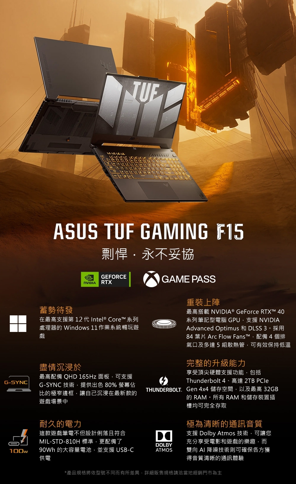 G-SYNCASUS TUF GAMING F15蓄勢待發剽悍永不妥協GEFORCERTX在最高支援第 12 代Intel® Core™ 系列處理器 Windows 11 作業系統暢玩遊戲盡情沉浸於最高配備 QHD 165Hz 面板可支援G-SYNC 技術提供出色80% 螢幕佔比極窄邊框,讓自己沉浸在最新款的遊戲場景中耐久的電力GAME PASS重裝上陣最高搭載 NVIDIA® GeForce ™ 40系列筆記型電腦 GPU,支援 NVIDIAAdvanced Optimus 和 DLSS 3。採用84 葉片 Arc Flow Fans™,配備4個排氣口及多達5組散熱管,可有效保持低溫完整的升級能力享受頂尖硬體支援功能,包括Thunderbolt 4、高達 2TB THUNDERBOLT. Gen 4x4 儲存空間,以及最高 32GB的 RAM。所有RAM 和儲存裝置插槽均可完全存取極為清晰的通訊音質這款遊戲筆電不但設計俐落且符合MIL-STD-810H 標準,更配備了DOLBY100w 的大容量電池,並支援 USB-C供電ATMOS支援 Dolby Atmos 技術,可讓您充分享受電影和遊戲的樂趣,而雙向  降噪技術則可確保各方獲得音質清晰的通訊體驗*產品規格將依型號不同而有所差異,詳細販售規格請洽當地經銷門市為主