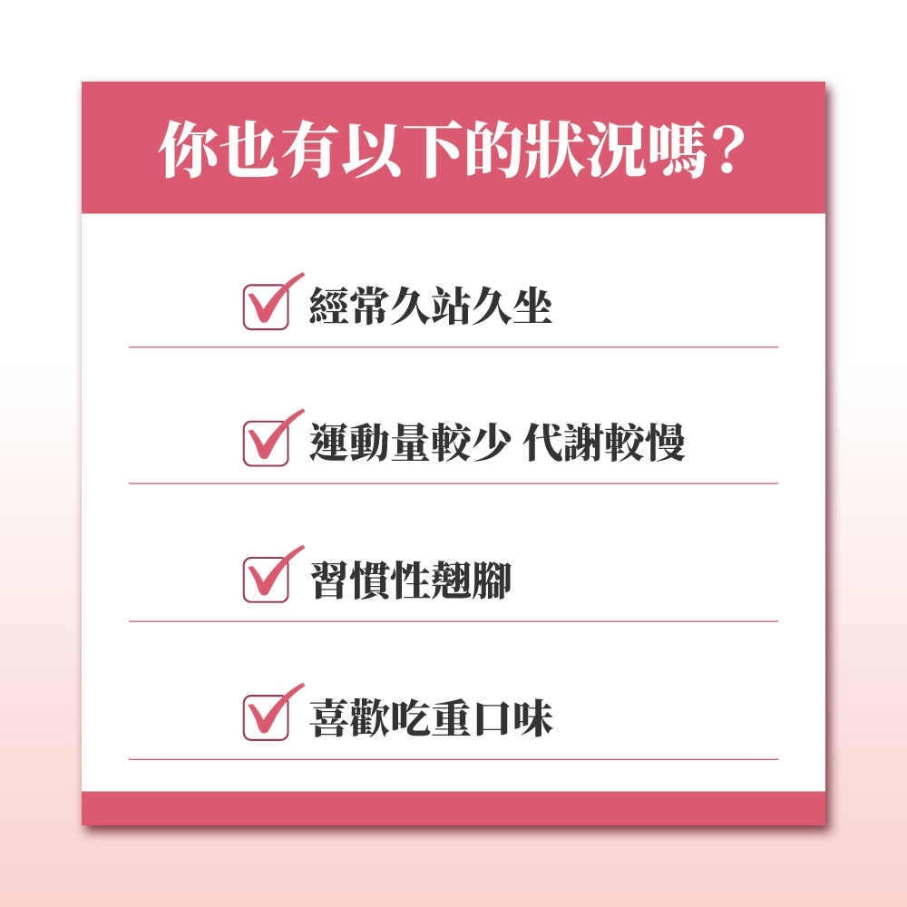 你也有以下的狀況嗎?經常久站久坐運動量較少 代謝較慢習慣性翹腳喜歡吃重口味