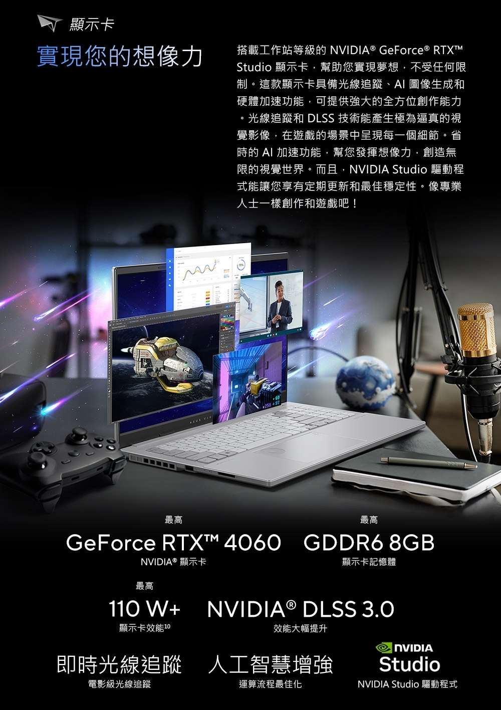 顯示卡實現您的想像力搭載工作站等級的® GeForce ® RTXTMStudio 顯示卡幫助您實現夢想,不受任何限制這款顯示卡具備光線追蹤、AI 圖像生成和硬體加速功能,可提供強大的全方位創作能力。光線追蹤和 DLSS 技術能產生極為逼真的視覺影像,在遊戲的場景中呈現每一個細節。省時的 AI 加速功能,幫您發揮想像力,創造無限的視覺世界。而且,NVIDIA Studio 驅動程式能讓您享有定期更新和最佳穩定性。像專業人士一樣創作和遊戲吧! 最高最高GeForce RTXT™ 4060 GDDR6 8GBNVIDIA® 顯示卡最高顯示卡記憶體1W+顯示卡效能 10NVIDIA® DLSS 3.0效能大幅提升即時光線追蹤 人工智慧增強電影級光線追蹤運算流程最佳化NVIDIAStudioNVIDIA Studio 驅動程式