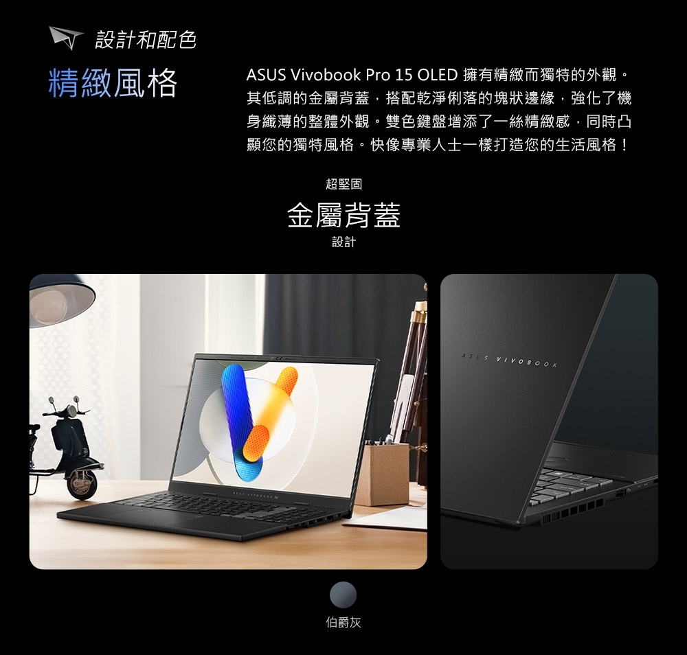 設計和配色精緻風格ASUS Vivobook Pro 15 OLED 擁有精緻而獨特的外觀。其低調的金屬背蓋搭配乾淨俐落的塊狀邊緣,強化了機身纖薄的整體外觀。雙色鍵盤增添了一絲精緻感,同時凸顯您的獨特風格。快像專業人士一樣打造您的生活風格!超堅固金屬背蓋設計伯爵灰ASUS VIVOBOOK