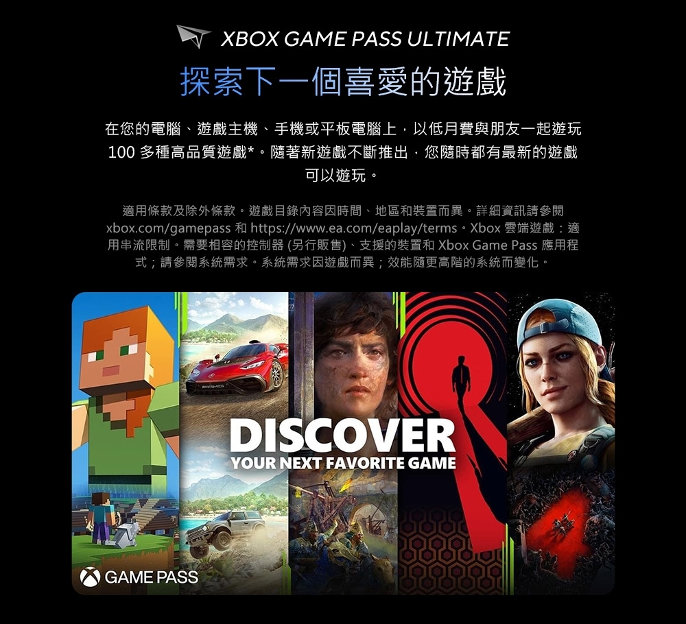 XBOX GAME PASS ULTIMATE探索下一個喜愛的遊戲在您的電腦、遊戲主機、手機或平板電腦上以低月費與朋友一起遊玩100 多種高品質遊戲*。隨著新遊戲不斷推出,您隨時都有最新的遊戲可以遊玩。適用條款及除外條款。遊戲目錄內容因時間、地區和裝置而異。詳細資訊請參閱xbox.com/gamepass 和 https://www.ea.com/eaplay/terms。Xbox 雲端遊戲:適用串流限制。需要相容的控制器(另行販售)、支援的裝置和 Xbox Game Pass 應用程式;請參閱系統需求。系統需求因遊戲而異;效能隨更高階的系統而變化。GAME PASSDISCOVERYOUR NEXT FAVORITE GAME