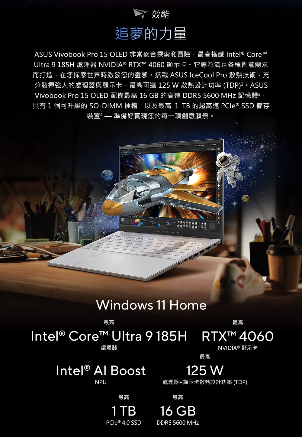 效能追夢的力量 Vivobook Pro 15 OLED 非常適合探索和冒險最高搭載 Intel® CoreUltra 9 185H 處理器 NVIDIA ® RTXT™ 4060 顯示卡。它專為滿足各種創意需求而打造,在您探索世界時激發您的靈感。搭載 ASUS IceCool Pro 散熱技術,充分發揮強大的處理器與顯示卡,最高可達 125  散熱設計功率 (TDP)²。ASUSVivobook Pro 15 OLED 配備最高 16 GB 的高速 DDR5 5600  記憶體,具有1個可升級的 SO-DIMM 插槽,以及最高 1 TB 的超高速  ® SSD 儲存裝置 準備好實現您的每一項創意願景。ASUS Windows 11 Home最高Intel® Core™ Ultra 9185H處理器Intel®  BoostNPU最高RTX™ 4060最高NVIDIA® 顯示卡125 W處理器+顯示卡散熱設計功率(TDP)最高1 TB最高16 GB ® 4.0 SSDDDR5 5600 MHz