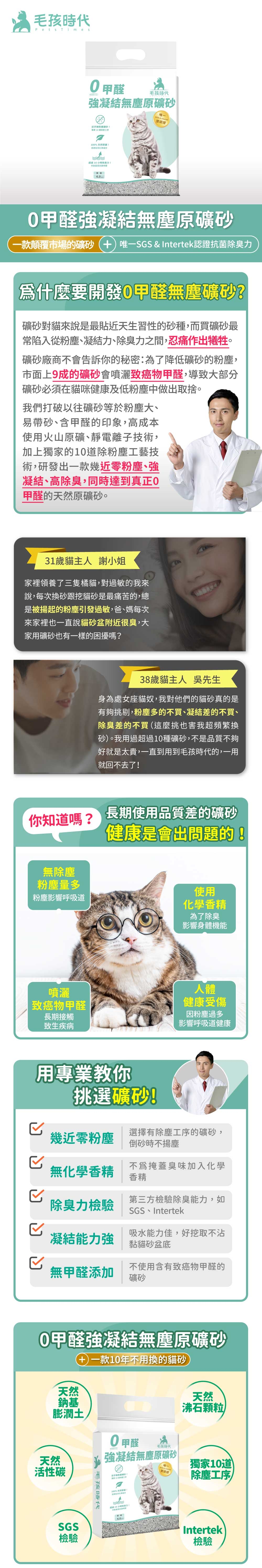 毛孩時Pets Times甲醛毛孩時代凝結塵礦一  無砂1%原拒絕任何化學成分過 16 小時證甲醛凝結無塵原礦砂一款顛覆市場的礦砂唯一SGS  Intertek認證抗菌除臭力爲什麼要開發0甲醛無塵礦砂?礦砂對貓來說是最貼近天生習性的砂種,而買礦砂最常陷入從粉塵、凝結力、除臭力之間,忍痛作出犧牲。礦砂廠商不會告訴你的秘密:為了降低礦砂的粉塵,市面上9成的礦砂會噴灑致癌物甲醛,導致大部分礦砂必須在貓咪健康及低粉塵中做出取捨。我們打破以往礦砂等於粉塵大、易帶砂、含甲醛的印象,高成本使用火山原礦、靜電子技術,加上獨家的10道除粉塵工藝技術,研發出一款幾近零粉塵、強凝結、高除臭,同時達到正0甲醛的天然原礦砂。31歲貓主人 謝小姐家裡領養了三隻橘貓,對過敏的我來說,每次換砂跟挖貓砂是最痛苦的,總是被揚起的粉塵引發過敏,爸、媽每次來家裡也一直說貓砂盆附近很臭,大家用礦砂也有一樣的困擾嗎?38歲貓主人 吳先生身為處女座貓奴,我對他們的貓砂真的是有夠挑剔,粉塵多的不買、凝結差的不買、除臭差的不買(這麼挑也害我超頻繁換砂)。我用過超過10種礦砂,不是品質不夠好就是太貴,一直到用到毛孩時代的,一用就回不去了你知道嗎?長期使用品質差的礦砂無除塵粉塵量多粉塵影響呼吸道健康是會出問題的使用化學香精為了除臭影響身體機能噴灑致癌物甲醛長期接觸致生疾病用專業教你挑選礦砂!人體健康受傷因粉塵過多影響呼吸道健康選擇有除塵工序的礦砂,幾近零粉塵倒砂時不無化學香精不爲掩蓋臭味加入化學香精第三方檢驗除臭能力,如除臭力檢驗SGS Intertek吸水能力佳,好挖取不沾凝結能力強黏貓砂盆底無甲醛添加不使用含有致癌物甲醛的礦砂0甲醛強凝結無塵原礦砂天然鈉基膨潤土一款10年不用換的貓砂天然沸石顆粒天然活性碳SGS檢驗毛孩時代0甲醛毛孩時代強凝結無塵原礦砂唯 & 認證獨家10道除塵工序近乎無認!100%天然!超 16 小時離真力!4.0Intertek檢驗