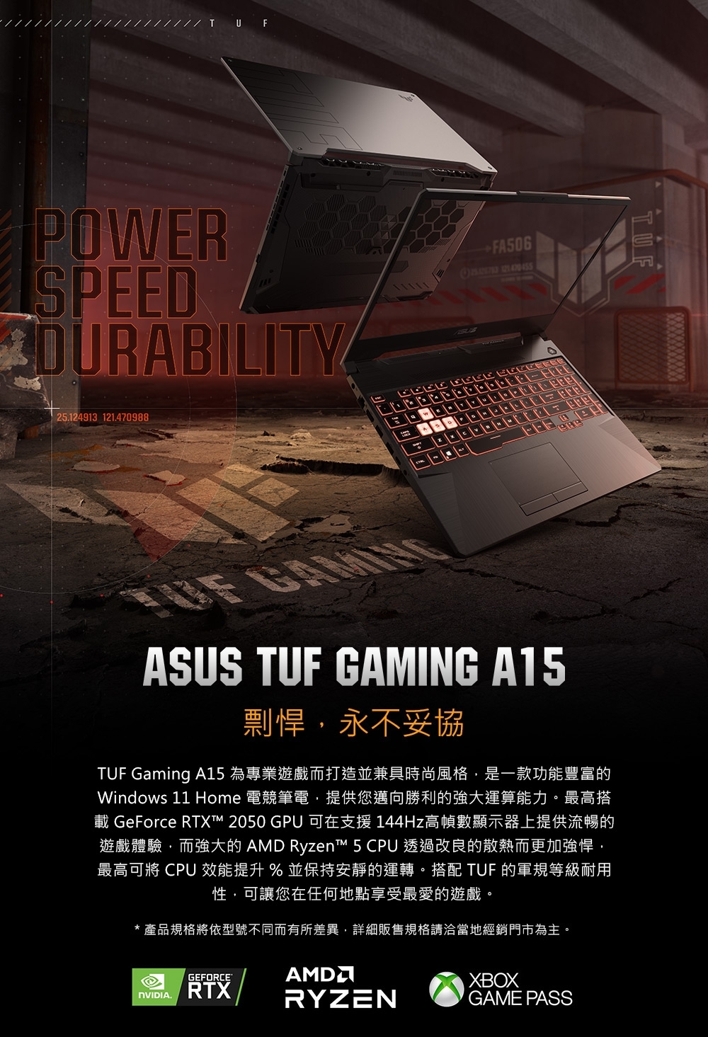 U FPOWERSPEEDDURABILITY25124913 121.470988 FA506 ASUS TUF GAMING A15剽悍,永不妥協TUF Gaming A15 為專業遊戲而打造並兼具時尚風格,是一款功能豐富的Windows 11 Home 電競筆電,提供您邁向勝利的強大運算能力。最高搭載 GeForce RTXT 2050 GPU 可在支援 144Hz高幀數顯示器上提供流暢的遊戲體驗,而強大的 AMD Ryzen™ 5 CPU 透過改良的散熱而更加強悍,最高可將 CPU 效能提升 % 並保持安靜的運轉。搭配 TUF 的軍規等級耐用性,可讓您在任何地點享受最愛的遊戲。* 產品規格將依型號不同而有所差異,詳細販售規格請洽當地經銷門市為主。GEFORCE.RTXAMDRYZENXBOXGAME PASS