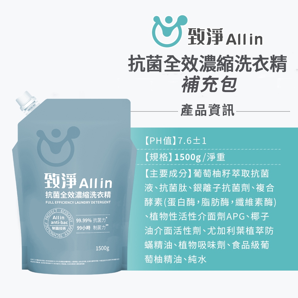 淨 Allin抗菌全效濃縮洗衣精FULL EFFICIENCY LAUNDRY DETERGENTROTECTECOLOGYAllinanti-bac菌技術SAFETY99.99% 抗菌力99小時制菌力1500g致淨 Allin抗菌全效濃縮洗衣精補充包產品資訊【PH值】7.6±1【規格】1500g/淨重【主要成分】葡萄柚籽萃取抗菌液抗菌肽銀離子抗菌劑、複合酵素(蛋白酶,脂肪酶,纖維素酶)、植物性活性介面劑APG、椰子油介面活性劑、尤加利葉植萃防蟎精油、植物吸味劑、食品級葡萄柚精油、純水