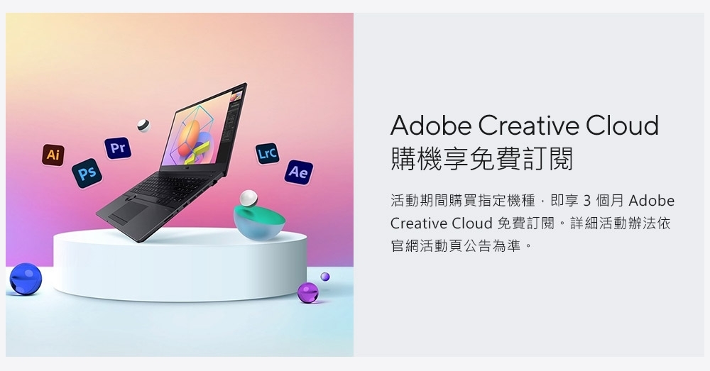 AiPrPsAeAdobe Creative Cloud購機享免費訂閱活動期間購買指定機種,即享3個月 AdobeCreative Cloud 免費訂閱。詳細活動辦法依官網活動頁公告為準。