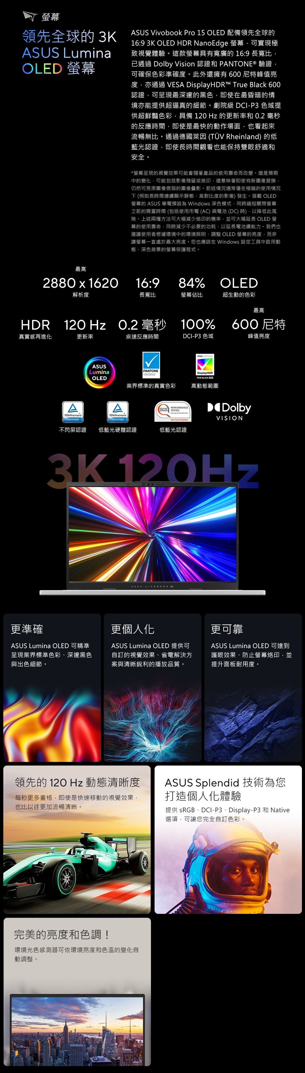 幕領先全球的 3KASUS LuminaOLED ASUS Vivobook Pro 15 OLED 配備領先全球的16:9 3K OLED HDR NanoEdge 可實現極致視覺體驗。這款螢幕具有寬廣的 16:9 長寬比已通過 Dolby Vision 認證和 PANTONE® 驗證可確保色彩準確度。此外還擁有600特峰值亮度亦通過 VESA HDR™ True Black 600認證可呈現最深邃的黑色即使在最昏暗的情境亦能提供超逼真的細節。劇院級 DCI-P3 色域提供超鮮豔色彩,具備  Hz 的更新率和 0.2 毫秒的反應時間,即使是最快的動作場面,也看起來流暢無比。通過德國萊因 (TÜV Rheinland) 的低藍光認證,即使長時間觀看也能保持雙眼舒適和安全。*螢幕呈現的視覺效果可能會隨著產品的使用壽命而改變。這是預期中的變化,可能包括影像殘留或烙印,這意味著即使有新圖像替換,仍然可見原圖像微弱的圖像影。前述情況通常僅在極端的使用情況下(例如長時間連續顯示靜態、高對比度的影像)發生。搭載 OLED螢幕的 ASUS 筆電預設為 Windows 深色模式,同時縮短關閉螢幕之前的閒置時間 (包括使用電 (AC)與電池(DC)時),以降低此風險。上述兩種方法可大幅減少烙印的機率,並可大幅延長 OLED 螢幕的使用壽命,同時減少不必要的功耗,以延長電池續航力。我們也建議使用者根據環境中的環境照明,調整 OLED 螢幕的亮度,而非讓螢幕一直處於最大亮度。您也應該在 Windows 設定工具中啟用動態、深色背景的螢幕保護程式。最高2880  1620解析度16:984% OLED長寬比螢幕佔比超生動的色彩最高HDR 120 Hz O.2 毫秒 100%真實感再進化更新率TÜVRheinlandCERTIFIEDASUS疾速反應時間DCI-P3 色域VESA CERTIFIED600尼特峰值亮度LuminaOLEDATÜVRheinlandCERTIFIEDPANTONEValidated業界標準的真實色彩PERFORMANCESGS TESTED Care DisplayDisplayHDRTRUE BLACK 600高動態範圍DolbyVISION不閃屏認證 低藍光硬體認證低藍光認證3K 120HzASUS 更準確更個人化ASUS Lumina OLED 可精準呈現業界標準色彩、深邃黑色與出色細節。ASUS Lumina OLED 提供可自訂的視覺效果、省電解決方案與清晰銳利的播放品質。更可靠ASUS Lumina OLED 可達到護眼效果、防止螢幕烙印,並提升面板耐用度。領先的 12O Hz 動態清晰度每秒更多畫格,即使是快速移動的視覺效果,也比以往更加流暢清晰。ASUS Splendid 技術為您打造個人化體驗提供 sRGB、DCI-P3、Display-P3 和 Native選項,可讓您完全自訂色彩。完美的亮度和色調!環境光色感測器可依環境亮度和色溫的變化自動調整。