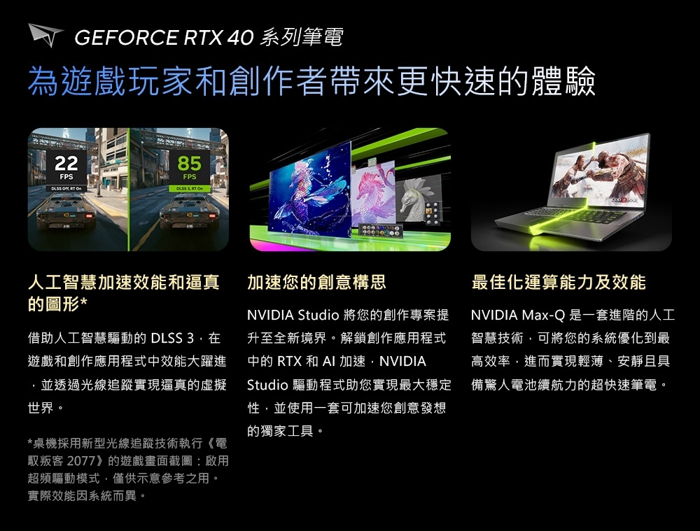 GEFRCE RTX 40 系列筆電為遊戲玩家和創作者帶來更快速的體驗22FPS85FPS  O  人工智慧加速效能和逼真的圖形*借助人工智慧驅動的 DLSS 3.遊戲和創作應用程式中效能大躍進並透過光線追蹤實現逼真的虛擬世界。*桌機採用新型光線追蹤技術執行《電叛客 2077》的遊戲畫面截圖:啟用超頻驅動模式僅供示意參考之用。實際效能因系統而異。加速您的創意構思NVIDIA Studio 將您的創作專案提升至全新境界。解鎖創作應用程式中的 RTX 和 AI 加速,NVIDIAStudio 驅動程式助您實現最大穩定性,並使用一套可加速您創意發想的獨家工具。最佳化運算能力及效能NVIDIA Max-Q 是一套進階的人工智慧技術,可將您的系統優化到最高效率,進而實現輕薄、安靜且具備驚人電池續航力的超快速筆電。