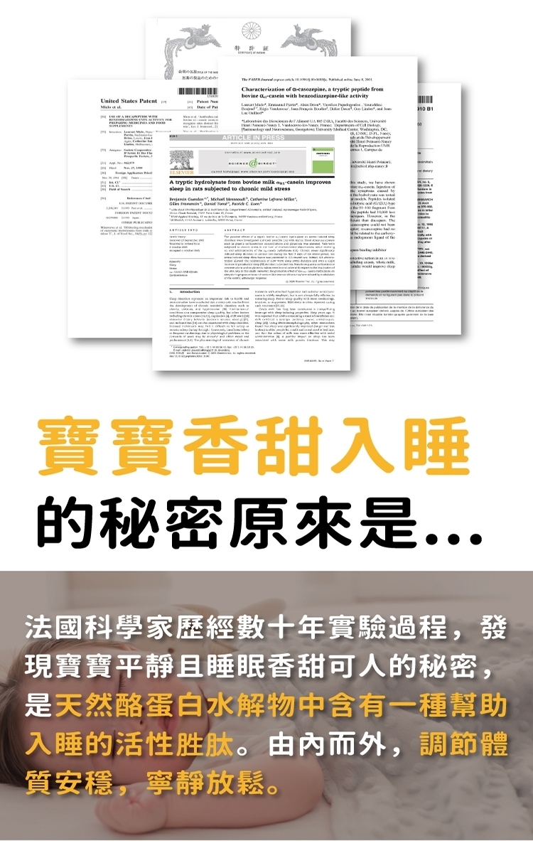 ための       hrcerizatio  a-casozepine a tryptic peptide frombovine  with benzodiazepine- United States ent    of Pat            RTICLE IN PRESSA tryptic hydrolysate from bovine milk  improvessleep in rats subjected to chronic mild stress   n    Carine t  ,  C  a   of the寶寶香甜入睡的秘密原來是...法國科學家歷經數十年實驗過程,發現寶寶平靜且睡眠香甜可人的秘密,是天然酪蛋白水解物中含有一種幫助入睡的活性胜肽。由而外,調節體質安穩,寧靜放鬆。