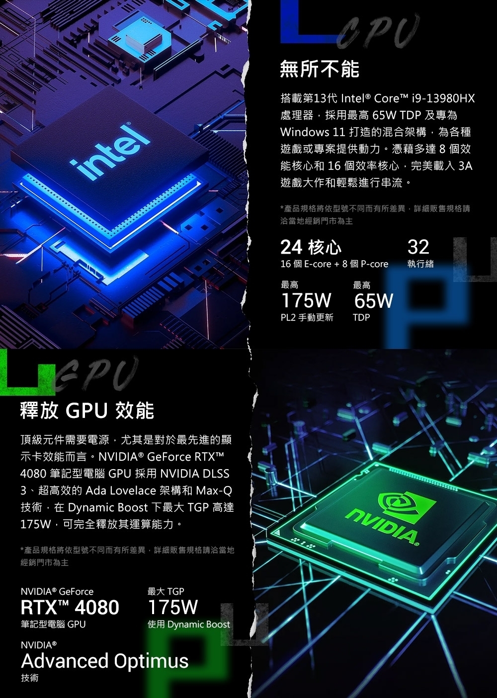 intelCPU無所不能搭載第13代Intel® Core i9-13980HX處理器採用最高 65W TDP 及專為Windows 11 打造的混合架構,為各種遊戲或專案提供動力。憑藉多達8個效能核心和 16 個效率核心,完美載入3A遊戲大作和輕鬆進行串流。*產品規格將依型號不同而有所差異,詳細販售規格請洽當地經銷門市為主24 核心16 個 E-core + 8個P-core32執行緒最高最高175W 65WPL2 手動更新TDP釋放 GPU 效能頂級元件需要電源,尤其是對於最先進的顯示卡效能而言。NVIDIA® GeForce 4080 筆記型電腦 GPU 採用 NVIDIA DLSS3、超高效的 Ada Lovelace 架構和 Max-Q技術,在 Dynamic Boost 下最大 TGP 高達175W,可完全釋放其運算能力。*產品規格將依型號不同而有所差異,詳細販售規格請洽當地經銷門市為主NVIDIANVIDIA® GeForceRTX™ 4080筆記型電腦 GPUNVIDIA®最大 TGP175W使用 Dynamic BoostAdvanced Optimus技術