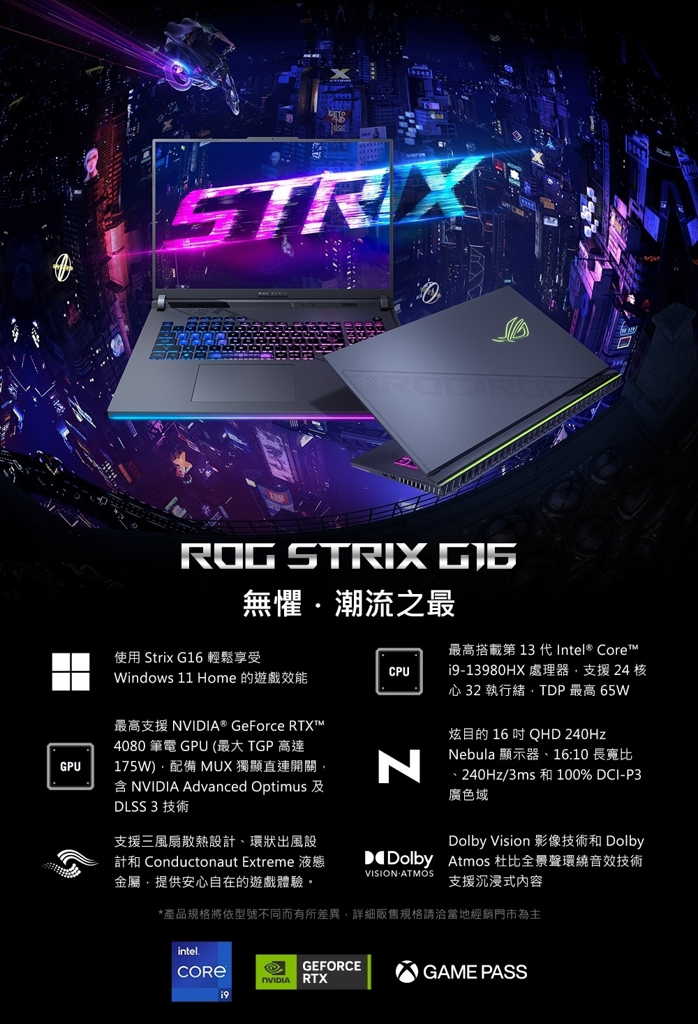 STRIXGPUROG STRIX 無懼潮流之最使用 Strix G16 輕鬆享受CPUWindows 11 Home 的遊戲效能最高支援 NVIIA® GeForce RTXT4080 筆電 GPU (最大 TGP 高達175W)配備 MUX 獨顯直連開關含  Advanced Optimus 及DLSS 3 技術支援三風扇散熱設計、環狀出風設計和 Conductonaut Extreme 液態金屬提供安心自在的遊戲體驗。N最高搭載第13 代Intel® Core 處理器支援 24 核心 32 執行緒,TDP 最高 65W炫目的 16  QHD 240HzNebula 顯示器、16:10 長寬比、240Hz/3ms 和 100% DCI-P3廣色域Dolby Vision 影像技術和 DolbyD Dolby Atmos 杜比全景聲環繞音效技術支援沉浸式內容VISION ATMOS*產品規格將依型號不同而有所差異,詳細販售規格請洽當地經銷門市為主intel.GEFORCENVIDIA RTXGAME PASS