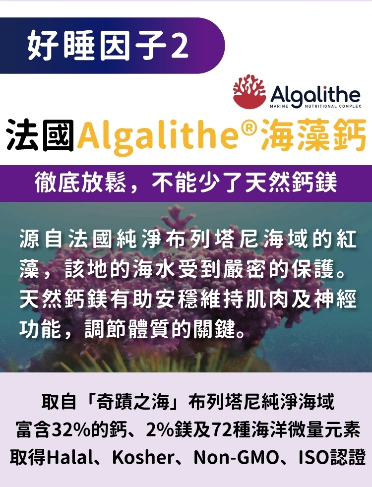 好睡因子2AlgalitheNUTRITIONAL COMPLEX法國Algalithe®海藻鈣徹底放鬆,不能少了天然鈣鎂源自法國純淨布列塔尼海域的紅藻,該地的海水受到嚴密的保護。天然鈣鎂有助安穩維持肌肉及神經功能,調節體質的關鍵。取自「奇蹟之海」布列塔尼純淨海域富含32%的鈣、2%鎂及72種海洋微量元素取得Halal、Kosher、Non-GMO、ISO認證