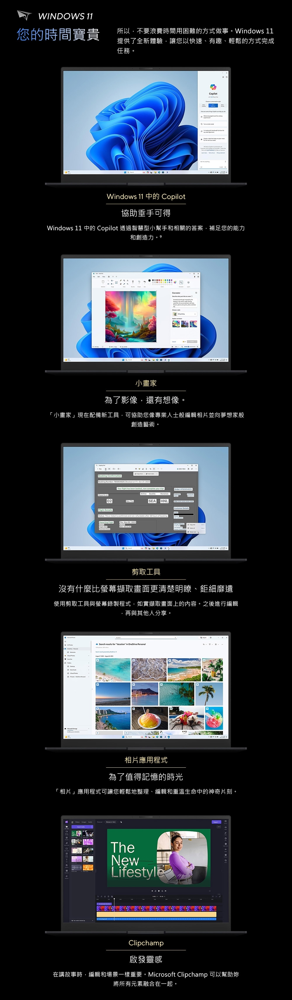 WINWS 11您的時間寶貴所以,不要浪費時間用困難的方式做事。Windows 11提供了全新體驗,讓您以快速、有趣、輕鬆的方式完成任務。CopilotWindows 11 中的 Copilot協助垂手可得Windows 11 中的 Copilot 透過智慧型小幫手和相關的答案,補足您的能力和創造力  小畫家為了影像,還有想像。小畫家」現在配備新工具,可協助您像專業人士般編輯相片並向夢想家般創造藝術。 Cfirmation O Booking Number  | Booked on  Oct 27, Your  has been booked, now  your Departs on02Order 785954625SEA HNLCustomer Details Details「  This eticket is confirmed and refundable after  hours of booking.Departing     2023 剪取工具沒有什麼比螢幕擷取畫面更清楚明瞭、鉅細靡遺使用剪取工具與螢幕錄製程式,如實擷取畫面上的內容。之後進行編輯,再與其他人分享。DSearch  for Vacation in   -相片應用程式為了值得記憶的時光「相片」應用程式可讓您輕鬆地整理、編輯和重溫生命中的神奇片刻。TheNewLifestyle Clipchamp啟發靈感在講故事時,編輯和場景一樣重要。Microsoft Clipchamp 可以幫助將所有元素融合在一起。