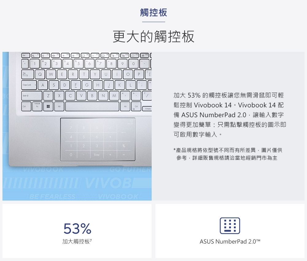 觸控板更大的觸控板245789QWERTYU ADFGHBN M4563123+%=P BE FEARLESS  VIVOBOOKE53%加大觸控板加大 53% 的觸控板讓您無需滑鼠即可輕鬆控制 Vivobook 14。Vivobook 14 配備 ASUS NumberPad 2.0讓輸入數字變得更加簡單只需點擊觸控板的圖示即可啟用數字輸入。*產品規格將依型號不同而有所差異圖片僅供參考,詳細販售規格請洽當地經銷門市為主ASUS NumberPad