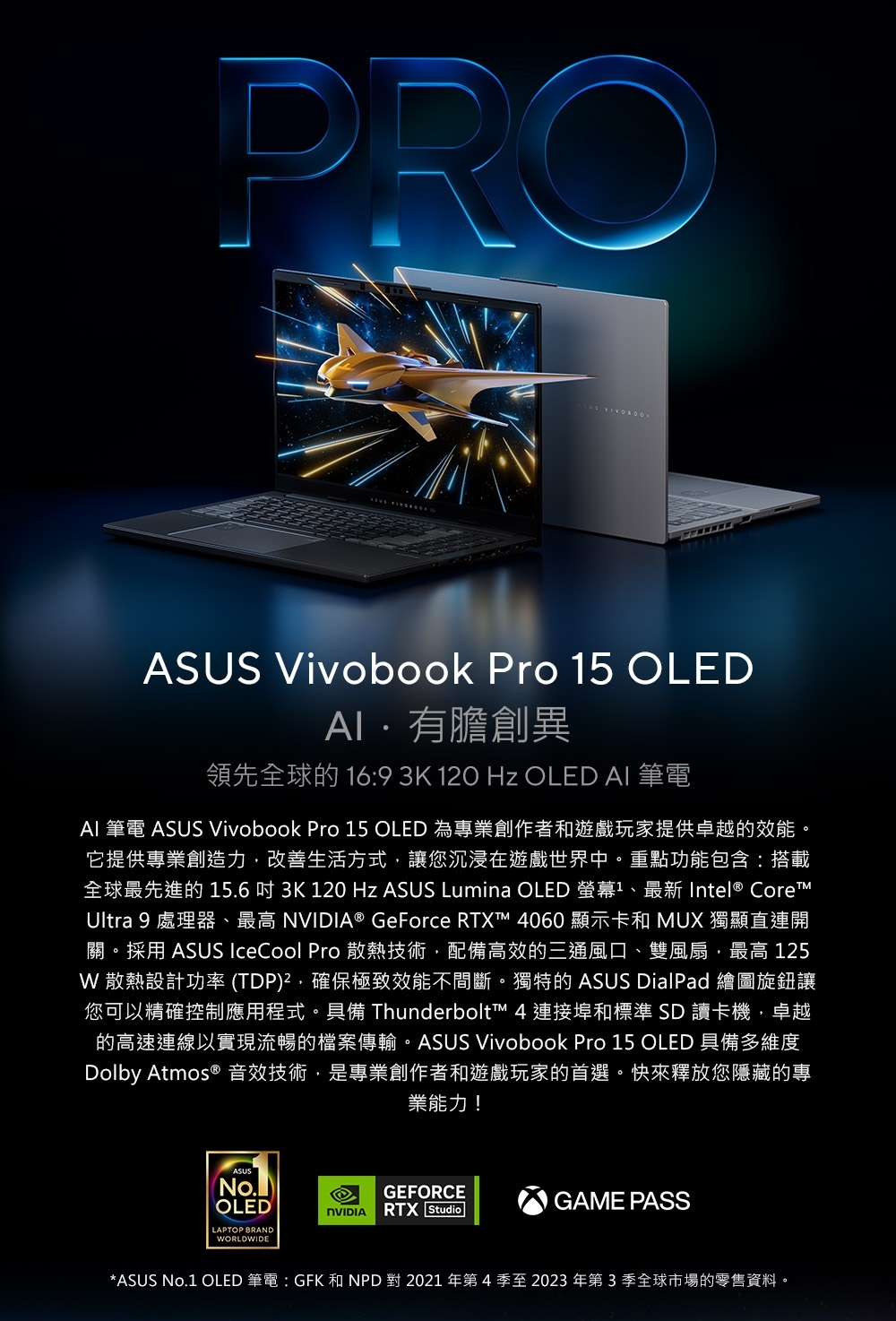 PROASUS Vivobook Pro 5 OLED有膽創異領先全球的 16:9 3K  Hz OLED AI 筆電AI 筆電 ASUS Vivobook Pro 15 OLED 為專業創作者和遊戲玩家提供卓越的效能它提供專業創造力改善生活方式讓您沉浸在遊戲世界中。重點功能包含:搭載全球最先進的15.63K 120 Hz ASUS Lumina OLED 螢幕1 Intel CoreUltra 9 處理器、最高 ® GeForce RTXT 4060 顯示卡和 MUX 獨顯直連開關。採用 ASUS IceCool Pro 散熱技術,配備高效的三通風口、雙風扇,最高 125 散熱設計功率(TDP),確保極致效能不間斷。獨特的 ASUS DialPad 繪圖旋鈕讓您可以精確控制應用程式。具備 Thunderbolt™ 4 連接埠和標準SD讀卡機,卓越的高速連線以實現流暢的檔案傳輸。ASUS Vivobook Pro 15 OLED 具備多維度Dolby Atmos ® 音效技術,是專業創作者和遊戲玩家的首選。快來釋放您隱藏的專業能力!OLEDLAPTOP BRANDWORLDWIDEGEFORCEGAME PASSNVIDIA RTX Studio*ASUS No.1 OLED 筆電 : GFK 和 NPD 對 2021 年第 4 季至 2023 年第3季全球市場的零售資料。