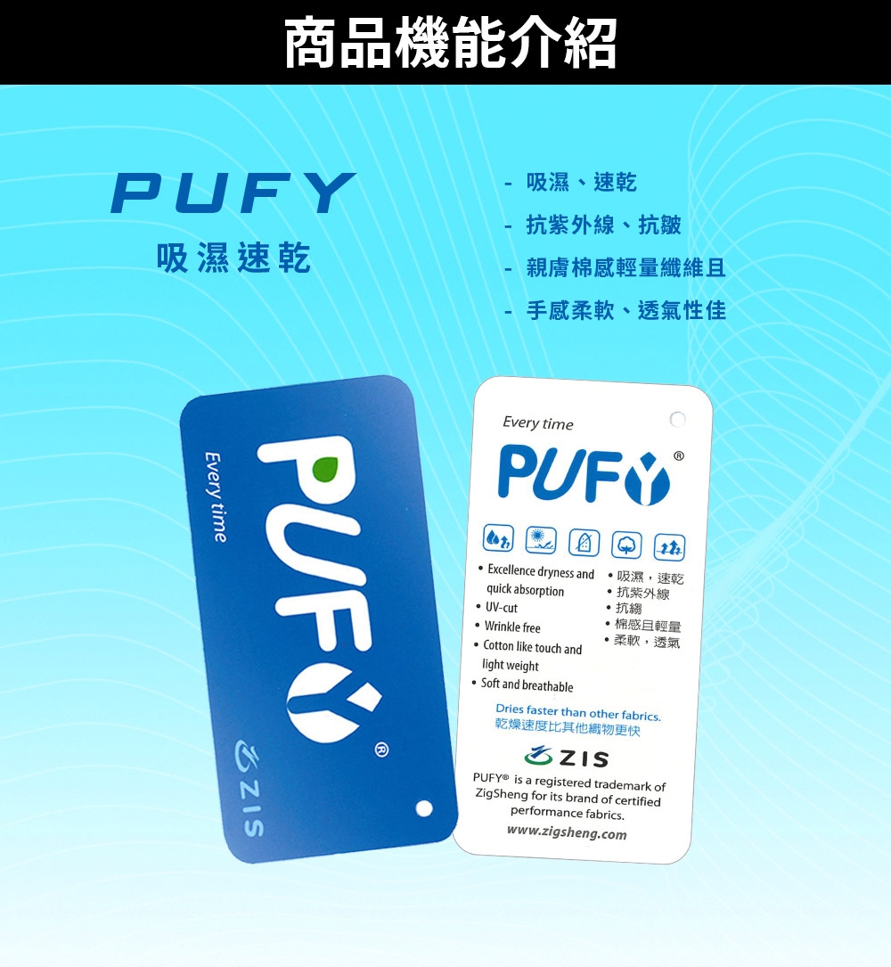 商品機能介紹PUFY-吸濕、速乾-抗紫外線、抗皺吸濕速乾-親膚棉感輕量纖維-手感柔軟、透氣性佳Every timeEvery time Excellence dryness andquick absorption UV-cut Wrinkle freeCotton like touch andlight weightSoft and breathable吸濕速乾抗紫外線抗縐棉感輕量柔軟,透氣Dries faster than other fabrics乾燥速度比其他更快 is a registered trademark ofZigSheng for its brand of certifiedperformance fabricswww.zigsheng.com