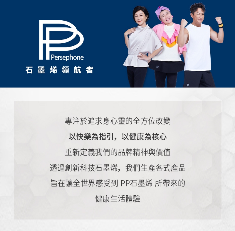 PPersephone石墨烯領航者專注於追求身心靈的全方位改變以快樂為指引,以健康為核心重新定義我們的品牌精神與價值透過創新科技石墨烯,我們生產各式產品旨在讓全世界感受到 PP石墨烯 所帶來的健康生活體驗