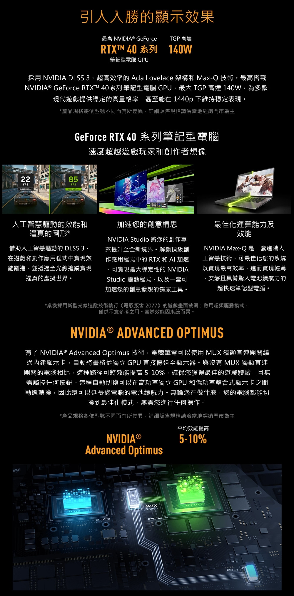 引人入勝的顯示果最高 NVIDIA® GeForceTGP 高達RTXTM 40 系列140筆記型電腦 GPU採用 NVIDIA DLSS 3超高效率的 Ada Lovelace 架構和 Max-Q 技術。最高搭載NVIDIA® GeForce RTXt™ 40系列 筆記型電腦 GPU最大 TGP 高達 140W為多款現代遊戲提供穩定的高畫格率甚至能在 1440p 下維持穩定表現。*產品規格將依型號不同而有所差異詳細販售規格請洽當地經銷門市為主22FPS85FPS GeForce RTX 40 系列筆記型電腦速度超越遊戲玩家和創作者想像人工智慧驅動的效能和逼真的圖形*借助人工智慧驅動的 DLSS 3,在遊戲和創作應用程式中實現效能躍進,並透過全光線追蹤實現逼真的虛擬世界。加速您的創意構思NVIDIA Studio 將您的創作專案提升至全新境界。解鎖頂級創作應用程式中的RTX和AI加速、可實現最大穩定性的 NVIDIAStudio 驅動程式,以及一套可加速您的創意發想的獨家工具。最佳化運算能力及效能NVIDIA Max-Q 是一套進階人工智慧技術,可最佳化您的系統以實現最高效率,進而實現輕薄、安靜且具備驚人電池續航力的超快速筆記型電腦。*桌機採用新型光線追蹤技術執行《電叛客 2077》的遊戲畫面截圖:啟用超頻驅動模式,僅供示意參考之用。實際效能因系統而異。WNVIDIA® ADVANCED PTIMUS有了 NVIDIA® Advanced Optimus 技術,電競筆電可以使用 MUX 獨顯直連開關繞過內建顯示卡,自動將畫格從獨立 GPU 直接傳送至顯示器。與沒有 MUX 獨顯直連開關的電腦相比,這種路徑可將效能提高5-10%,確保您獲得最佳的遊戲體驗,且無需觸控任何按鈕。這種自動切換可以在高功率獨立 GPU 和低功率整合式顯示卡之間動態轉換,因此還可以延長您電腦的電池續航力。無論您在做什麼,您的電腦都能切換到最佳化模式,無需您進行任何操作。*產品規格將依型號不同而有所差異,詳細販售規格請洽當地經銷門市為主NVIDIA Advanced OptimusO CPU ChipMUXSwitchGPU_Chip平均效能提高5-10%Display