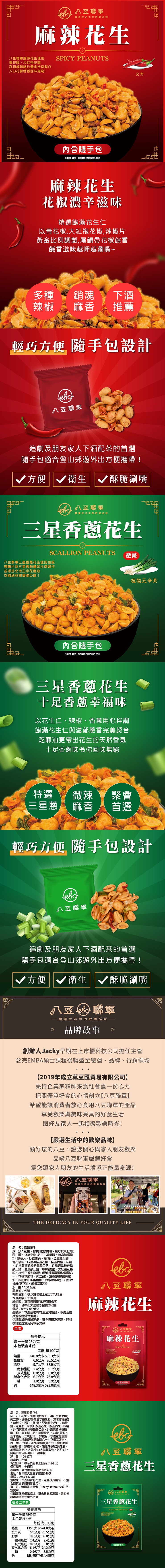 嚴選生活中的品味麻辣花生麻辣花生使SPICY PEUTS青花椒大紅袍花椒及頂級辣椒片黃金比例製作花椒餘香回味無窮!内SINCE 2019 EIGHTBEANCLUBCOM麻辣花生花椒濃辛滋味選飽滿花生仁以青花椒大紅袍花椒辣椒片黃金比例調製,尾韻帶花椒餘香鹹香滋味越呷越涮嘴多種銷魂下酒辣椒麻香推薦全素輕巧方便 隨手設計豆追劇及朋友家下酒配茶的首選隨手包適合登山郊遊外出方便攜帶! 方便衛生酥脆涮嘴 豆嚴選生活中的歡樂品味三星香花生SCALLION PEANUTS微辣豆三星香花生使用頂級辣椒片及三星蔥粉黃金比例製作並添加北港正宗芝麻油吃的到花生爽脆口感!內含隨手包SINCE 2019 EIGHTBEANCLUBCOM三星香蔥花生十足香蔥幸福味以花生仁辣椒香蔥用心拌調飽滿花生仁與濃郁完美契合芝麻油更帶出花生的天然香氣十足香蔥味令你回味無窮特選微辣 聚會三星蔥麻香首選植物五辛素輕巧方便 隨手包設計豆聯軍追劇及朋友家人下酒配茶的首選隨手包適合登山郊遊外出方便攜帶! 方便 衛生 酥脆涮嘴豆聯軍嚴選生活中的歡樂品味品牌故事創辦人Jacky早期在上市櫃科技公司擔任主管念完EMBA碩士課程後轉型至營運、品牌、行銷領域2019年成立豆匯貿易有限公司】秉持企業家精神來社會盡一心力把關優質好食的心情創立八豆聯軍】希望能讓消費者放心食用八豆聯軍的產品享受歡樂與美味兼具的好食生活跟好友家人一起相聚歡樂時光!【嚴選生活中的歡樂品味】顧好您的八豆,讓您開心與家人朋友歡聚品嚐八豆聯軍嚴選好食您跟家人朋友的生活增添正能量泉源! 八豆聯軍嚴選生活中的歡樂品味THE DELICACY IN YOUR QUALITY LIFE品名麻辣花生成分花生、、棕櫚油(棕櫚油、複方抗氧化劑(丙二醇、抗氧化劑-第三丁基氫醌、無水檸檬酸、辣椒片、L-酸鈉、鹽(鹽、亞鐵氰化鉀、青花椒粒、味美A(胺基乙酸、胺基丙酸、味精5-次黃嘌呤核苷磷酸二鈉、5-鳥嘌呤核苷磷酸粒二鈉、琥珀酸二鈉、檸檬酸鈉)、大紅袍花椒、水性花椒樹脂精油(聚山梨醇酐脂肪酸酯八十、花椒萃取物、丙二醇)、油性辣椒精(葵花油、用脂肪酸山梨醇酐酯、辣椒萃取物)、油性辣椒紅(葵花油、紅椒萃取物)淨重:100原產地:台灣公克有效日期:標示於包裝上(西元年..日)保存期限,經銷商:菓豆匯國際貿易有限公司地址:台中市大里區永隆路246號電話:0955-847088過敏原:產品會有花生及其製品,不適合其過敏體質者食用。◎請置於乾燥陰涼處,避免及高溫,開封後請盡速食用完畢或冷藏【全素營養標示每一份量25公克本包裝含4份熱量蛋白質脂肪每份 每100克140.8大卡563.3大卡626.5公克.6公克9.7公克 38.9公克八豆聯軍麻辣花生麻辣花生SPICY PEANUTS飽和脂肪 2.4公克 9.7公克反式脂肪0.0公克 0.0公克碳水化合物 6.7公克 26.8公克1.0公克 3.9公克糖鈉148.3毫克593.0毫克内含手包)品名:三星香蔥花生成分:花生、棕櫚油(棕櫚油、複方抗氧化劑(丙二醇、抗氧化劑-第三丁基氫醌、無水檸檬酸))、辣椒片、蔥片、鹽(鹽、亞鐵氰化鉀)、L-酸鈉、芝麻油、味美A(胺基乙酸、胺基丙酸、味精、5-次黃嘌呤核苷磷酸二鈉、5-鳥嘌呤核苷磷酸二鈉、琥珀酸二鈉、檸檬酸鈉)、蒜粉(蒜頭、玉米澱粉、二氧化矽)、辣椒粉、水性花椒樹脂精油(聚山梨醇酐脂肪酸酯八十、花椒萃取物、丙二醇)、甘草、油性辣椒精(葵花油、脂肪酸山梨醇酐酯、辣椒萃取物)、油性辣椒紅(葵花油、紅椒萃取物)、大蒜精油(大蒜萃取物、芥花油)、阿斯巴甜(甜味劑)、三星蔥粉淨重:100公克原產地:台灣有效日期:標示於包裝上(西元年月日)保存期限:十個月經銷商:真:菓豆匯國際貿易有限公司地址:台中市大里區永隆路246號電話:0955-847088過敏原:本產品會有花生、芝麻及其製品,不適合對其過敏體質者食用。警語:苯酮尿症患者(Phenylketonurics)不宜食用◎請置於乾燥陰涼處,避免日曬及高溫,開封後請盡速食用完畢或冷藏植物五辛素營養標示ebc八豆聯軍三星香蔥花生AN三星香蔥花生SCALLION PEANUTS每一份量25公克| 本包裝含4份熱量每份 每100克135.5大卡541.8大卡蛋白質 5.9公克 23.5公克脂肪9.8公克 39.0公克飽和脂肪 2.4公克 9.4公克反式脂肪 0.0公克 0.0公克| 碳水化合物 6.1公克 24.2公克鈉0.9公克 3.5公克158.6毫克634.4毫克内含隨手包