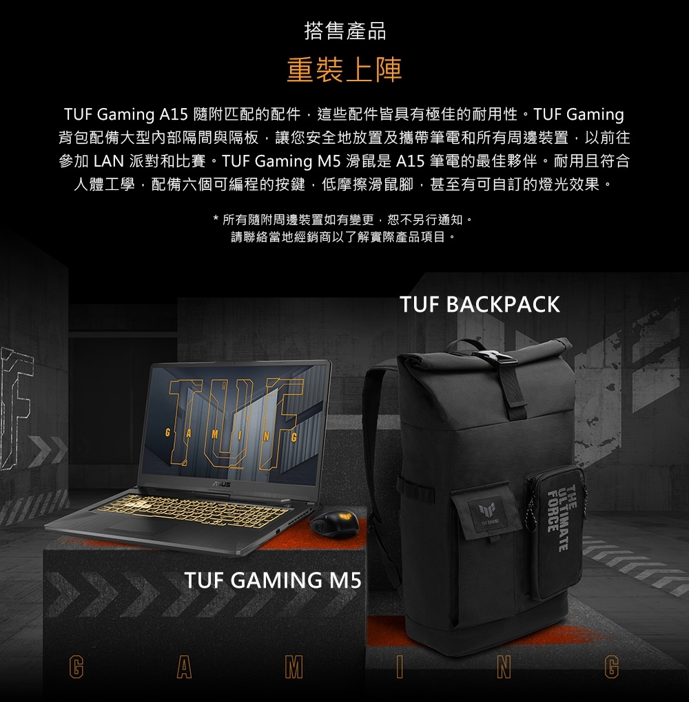 搭售產品重裝上陣TUF Gaming A15 隨附匹配的配件這些配件皆具有極佳的耐用性。TUF Gaming背包配備大型內部隔間與隔板,讓您安全地放置及攜帶筆電和所有周邊裝置,以前往參加 LAN 派對和比賽。TUF Gaming M5 滑鼠是 A15 筆電的最佳夥伴。耐用且符合人體工學,配備六個可編程的按鍵,低摩擦滑鼠腳,甚至有可自訂的燈光效果。* 所有隨附周邊裝置如有變更,恕不另行通知。請聯絡當地經銷商以了解實際產品項目。TUF GAMING M5AMTUF BACKPACK NFORCEULTIMATE