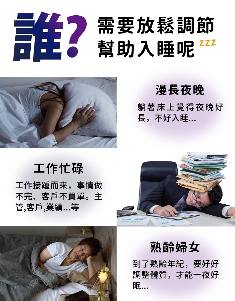 誰?工作忙碌工作接踵而來事情做不完、客戶不買單。主管,客戶,等需要放鬆調節幫助入睡呢漫長夜晚ZZZ躺著床上覺得夜晚好長,不好入睡熟齡婦女到了熟齡年紀,要好好調整體質,才能一夜好