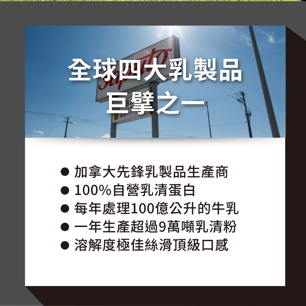 10全球四大乳製品巨擘之一加拿大先鋒乳製品生產商 100%自營乳清蛋白 每年處理100億公升的牛乳●一年生產超過9萬噸乳清粉溶解度極佳絲滑頂級口感