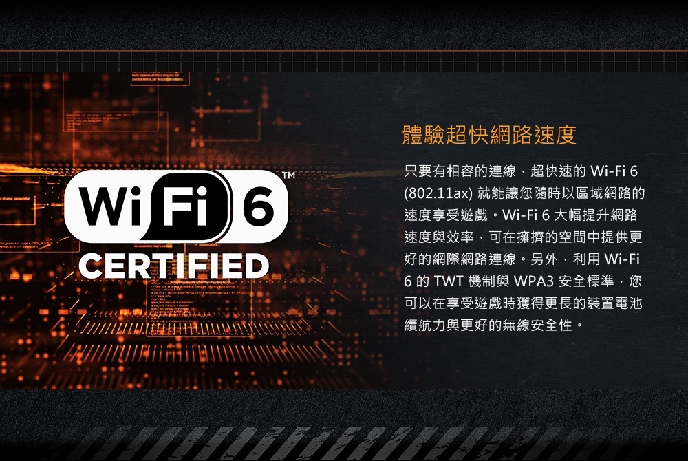 TMWi Fi CERTIFIED體驗超快網路速度只要有相容的連線超快速的Wi-Fi 6(802.11ax) 就能讓您隨時以區域網路的速度享受遊戲。Wi-Fi6大幅提升網路速度與效率可在擁擠的空間中提供更好的網際網路連線。另外,利用 Wi-Fi6 的 TWT 機制與 WPA3 安全標準,您可以在享受遊戲時獲得更長的裝置電池續航力與更好的無線安全性。