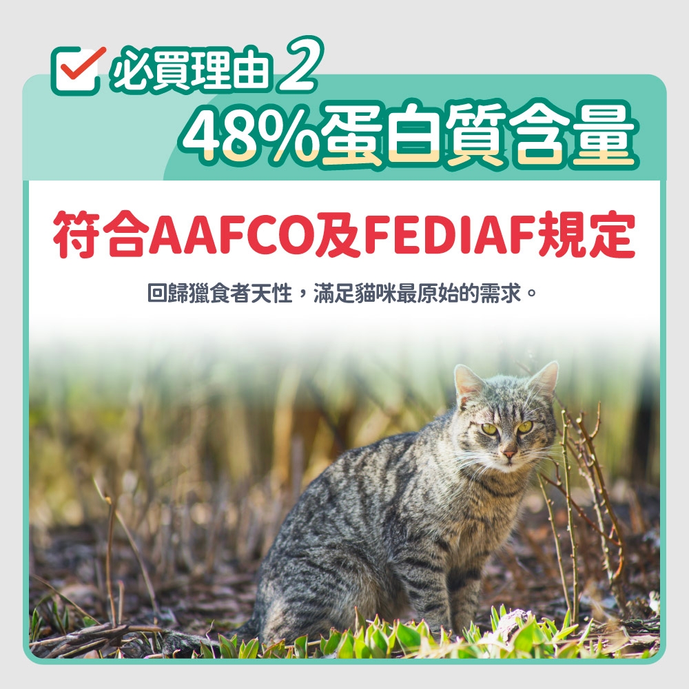 必買理由 248%蛋白質含量符合AAFCO及FEDIAF規定回歸獵食者天性,滿足貓咪最原始的需求。