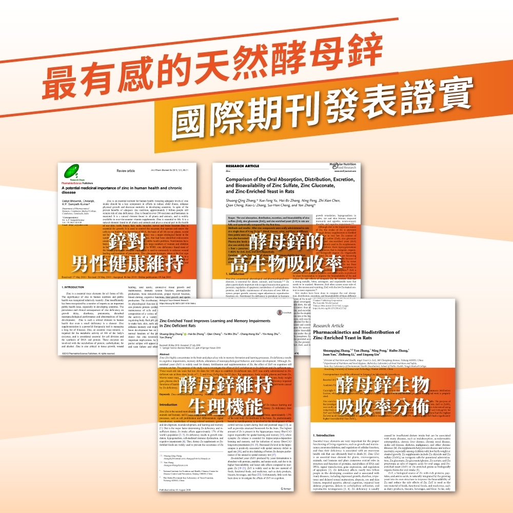 最有感的天然酵母鋅國際期刊發表證實 A otntil icl itnce    humn   chronice      e me RESEARCH ARTICLE  ReserchCompron   Orl Absorption Dtriion Ecretion Biovailabili  c lfe c Gluate  Yeast     Feng  Hai  Ng       Su    ang      鋅對男性健康維持酵母鋅的    高生物吸收率  INTRODUCTION                health               a       de   a      Z                  En Yeast Improves Learng  Me Impairments ZcDeficient Rats     Zh          a    mory    red  Z    a                - x      at         酵母鋅維持Research ArticlePharmokinetics  Biodistribution Zinc-En Yeast in Rats    Ning   Zhang     酵母鋅生物生理機能  吸收率分佈            in           in  p        is   as       a   ty Introduction      ich      in but      a  ac    d         n      of   of         and  ed   or - of         in the  co and is   a    rich p     in         the  a  , and in  and  the   of  the ,  in  and   , and m  ,    is  , , , and