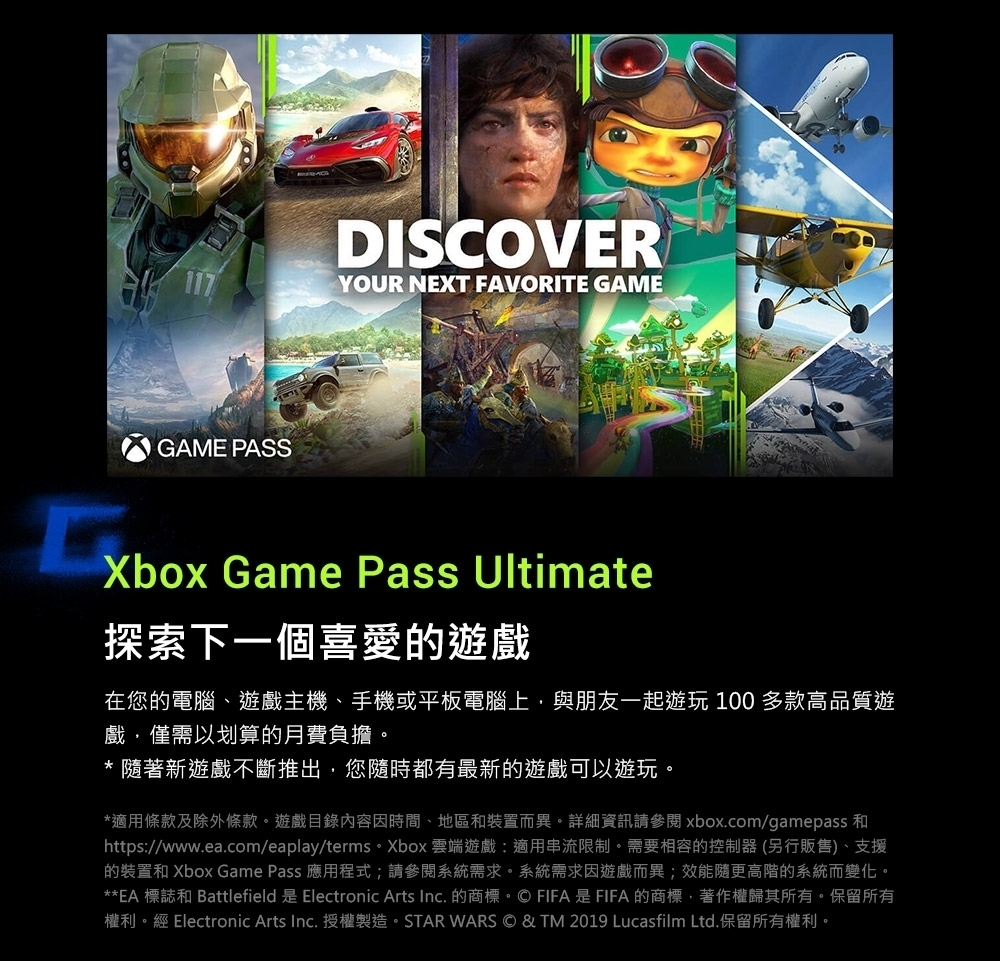 GAME PASSDISCOVERYOUR NEXT FAVORITE GAMEXbox Game Pass Ultimate探索下一個喜愛的遊戲在您的電腦、遊戲主機、手機或平板電腦上與朋友一起遊玩 100 多款高品質遊戲僅需以划算的月費負擔。* 隨著新遊戲不斷推出您隨時都有最新的遊戲可以遊玩。*適用條款及除外條款。遊戲目錄內容因時間、地區和裝置而異。詳細資訊請參閱 xbox.com/gamepass 和https//www.ea.com/eaplay/terms。Xbox 雲端遊戲:適用串流限制。需要相容的控制器 (另行販售)、支援的裝置和 Xbox Game Pass 應用程式;請參閱系統需求。系統需求因遊戲而異;效能隨更高階的系統而變化。**EA 標誌和 Battlefield 是 Electronic Arts Inc. 的商標。© FIFA是FIFA的商標,著作權歸其所有。保留所有權利。經 Electronic Arts Inc. 授權製造。STAR WARS © & TM 2019 Lucasfilm Ltd.保留所有權利。