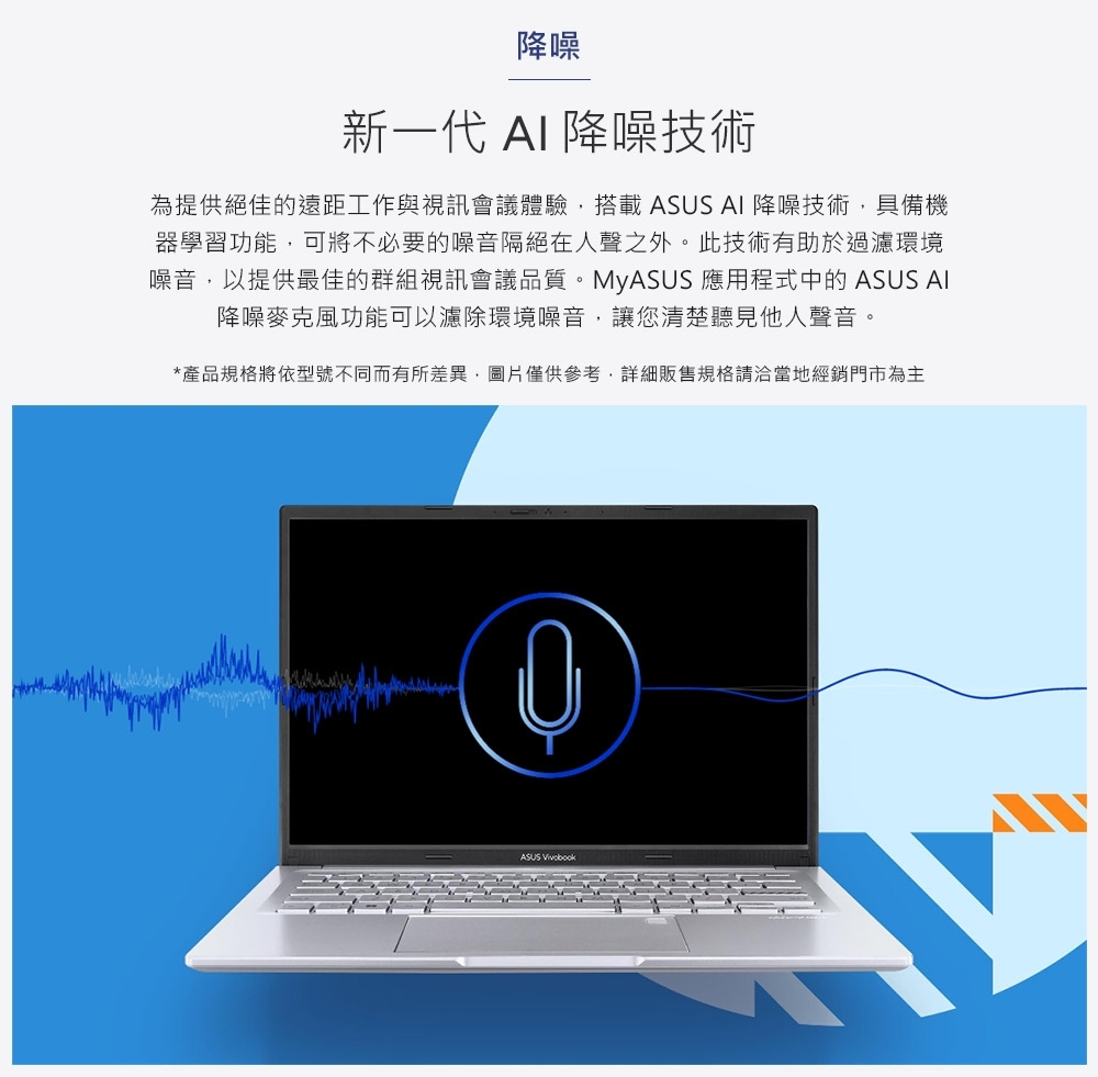 降噪新一代 AI 降噪技術為提供絕佳的遠距工作與視訊會議體驗搭載 ASUS AI 降噪技術具備機器學習功能,可將不必要的噪音隔絕在人聲之外。此技術有助於過濾環境噪音,以提供最佳的群組視訊會議品質。MyASUS 應用程式中的 ASUS AI降噪麥克風功能可以濾除環境噪音,讓您清楚聽見他人聲音。*產品規格將依型號不同而有所差異,圖片僅供參考,詳細販售規格請洽當地經銷門市為主ASUS